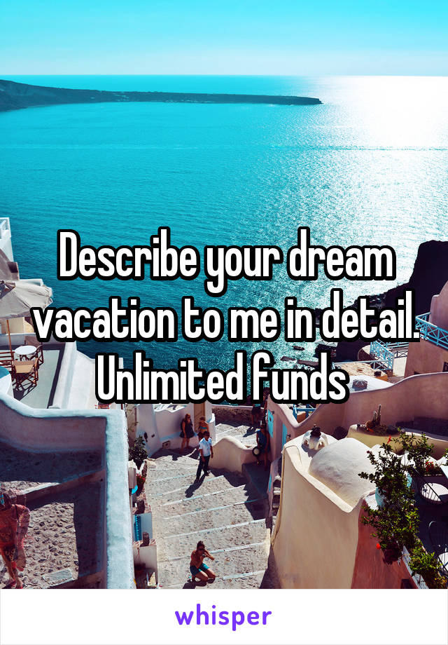 Describe your dream vacation to me in detail. Unlimited funds 