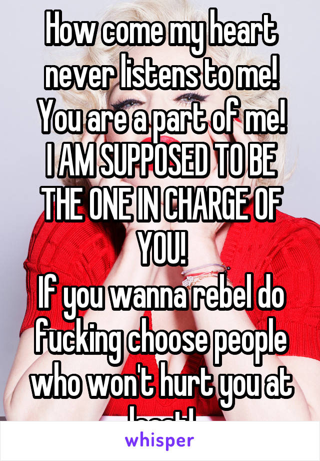 How come my heart never listens to me!
You are a part of me!
I AM SUPPOSED TO BE THE ONE IN CHARGE OF YOU!
If you wanna rebel do fucking choose people who won't hurt you at least!