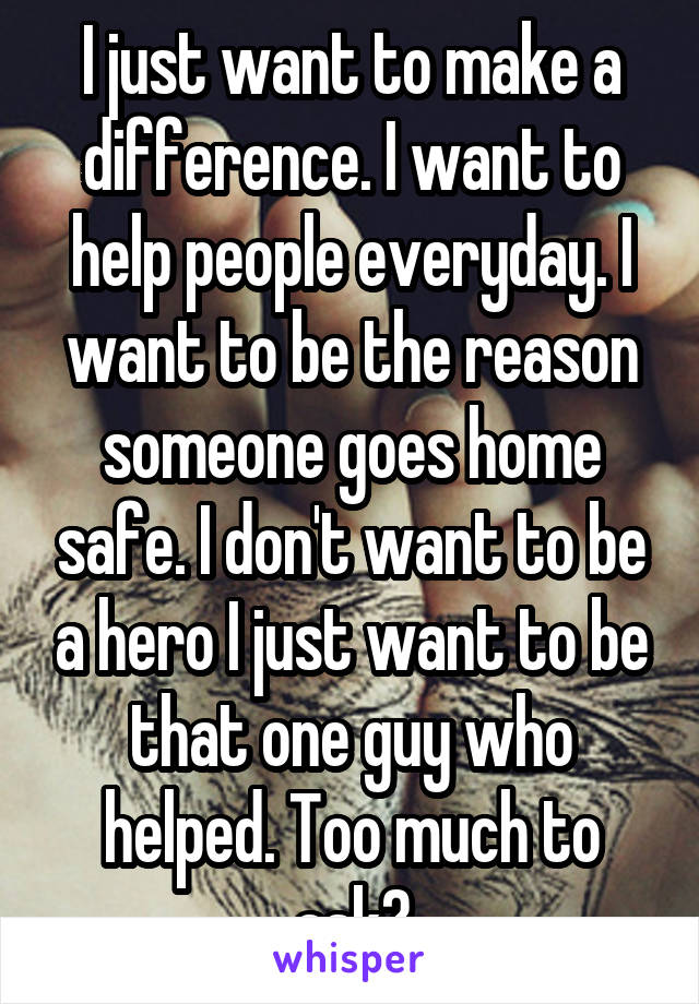 I just want to make a difference. I want to help people everyday. I want to be the reason someone goes home safe. I don't want to be a hero I just want to be that one guy who helped. Too much to ask?