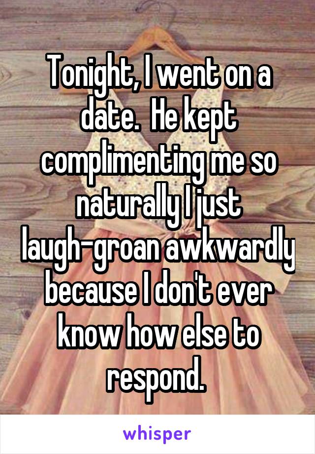 Tonight, I went on a date.  He kept complimenting me so naturally I just laugh-groan awkwardly because I don't ever know how else to respond. 