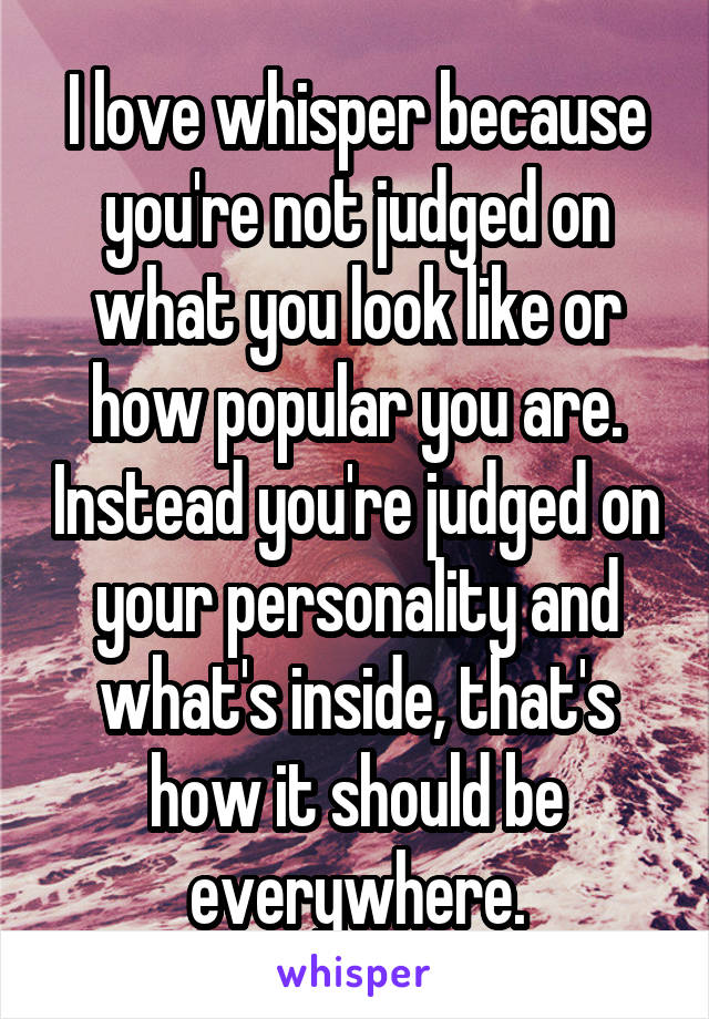 I love whisper because you're not judged on what you look like or how popular you are. Instead you're judged on your personality and what's inside, that's how it should be everywhere.