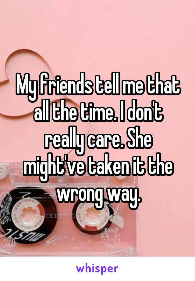 My friends tell me that all the time. I don't really care. She might've taken it the wrong way.