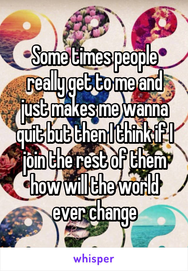 Some times people really get to me and just makes me wanna quit but then I think if I join the rest of them how will the world ever change