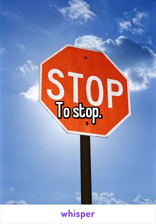 To stop.