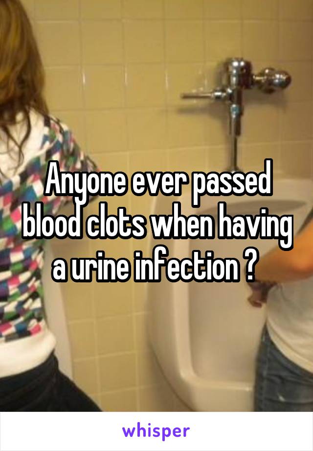 Anyone ever passed blood clots when having a urine infection ? 