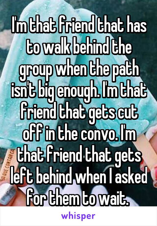 I'm that friend that has to walk behind the group when the path isn't big enough. I'm that friend that gets cut off in the convo. I'm that friend that gets left behind when I asked for them to wait. 