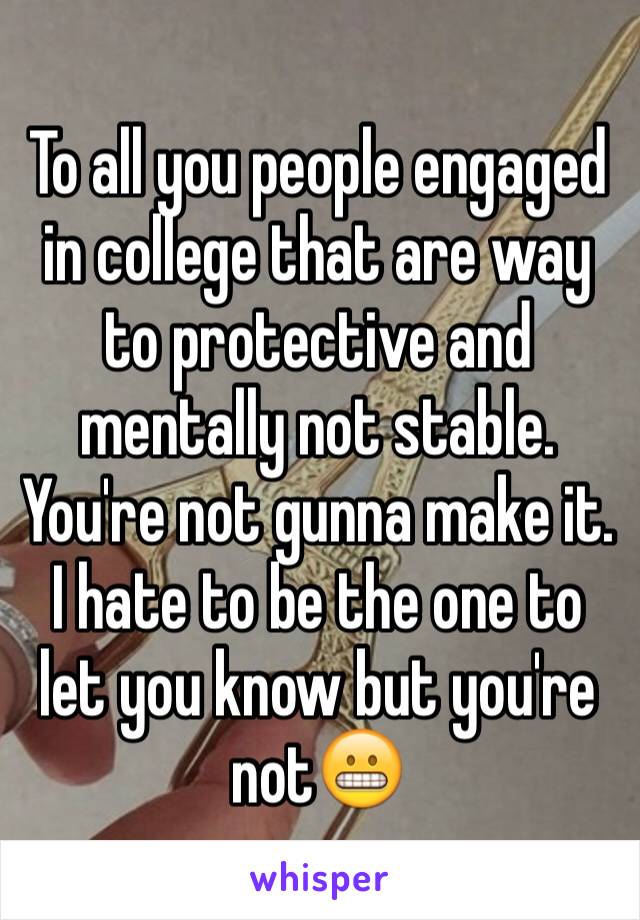 To all you people engaged in college that are way to protective and mentally not stable. You're not gunna make it. I hate to be the one to let you know but you're not😬