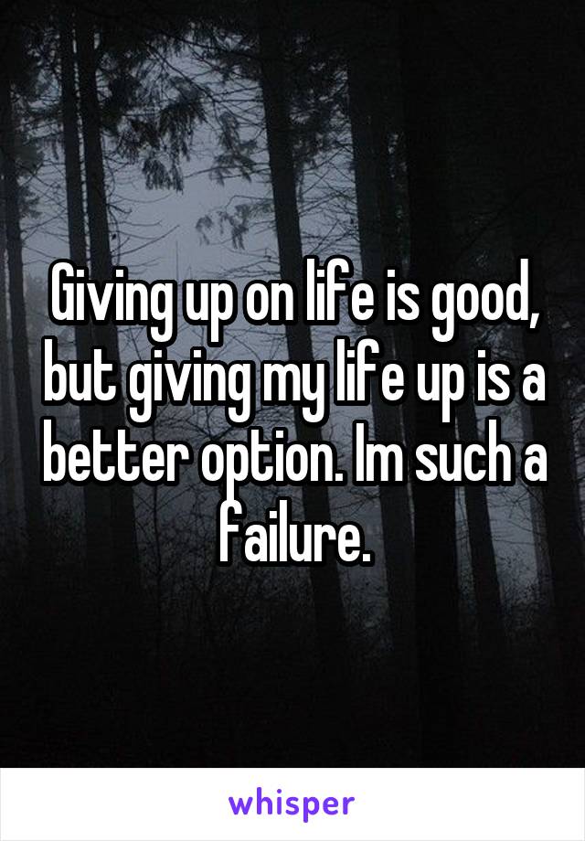 Giving up on life is good, but giving my life up is a better option. Im such a failure.