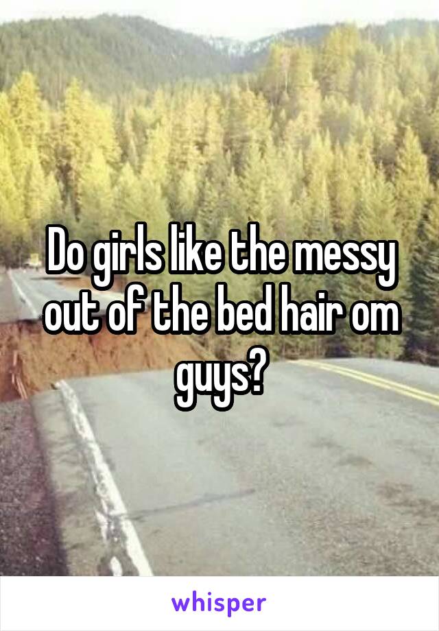 Do girls like the messy out of the bed hair om guys?