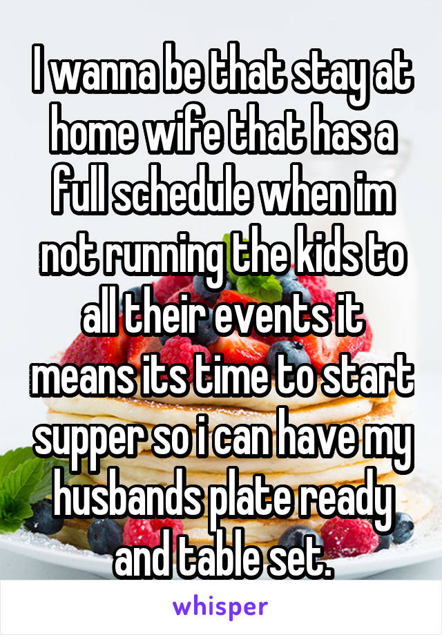 I wanna be that stay at home wife that has a full schedule when im not running the kids to all their events it means its time to start supper so i can have my husbands plate ready and table set.