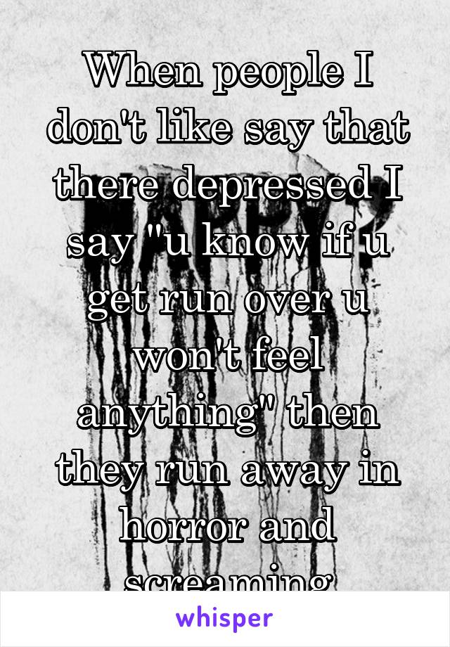 When people I don't like say that there depressed I say "u know if u get run over u won't feel anything" then they run away in horror and screaming