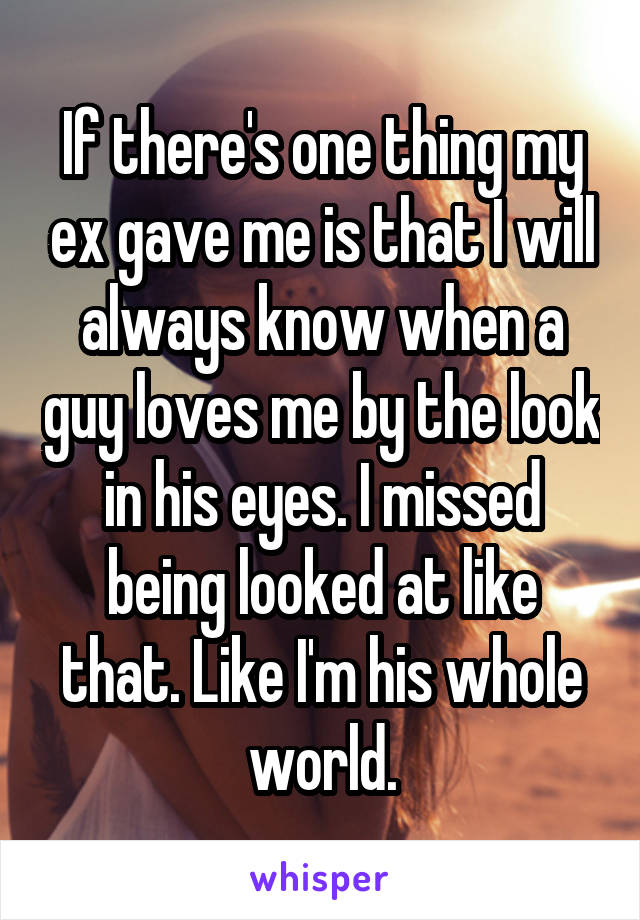 If there's one thing my ex gave me is that I will always know when a guy loves me by the look in his eyes. I missed being looked at like that. Like I'm his whole world.