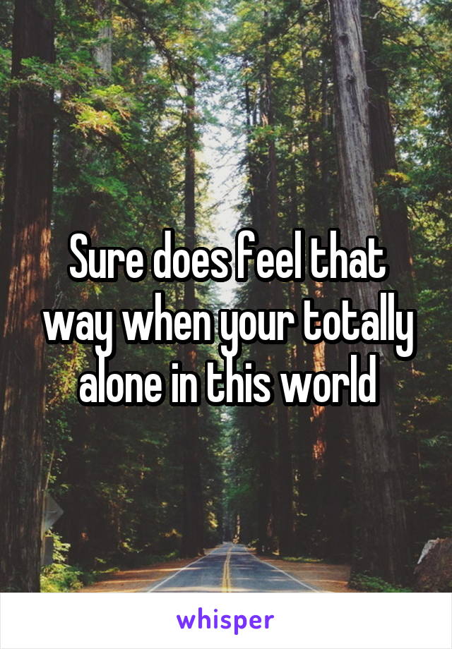 Sure does feel that way when your totally alone in this world