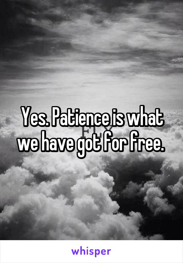 Yes. Patience is what we have got for free. 