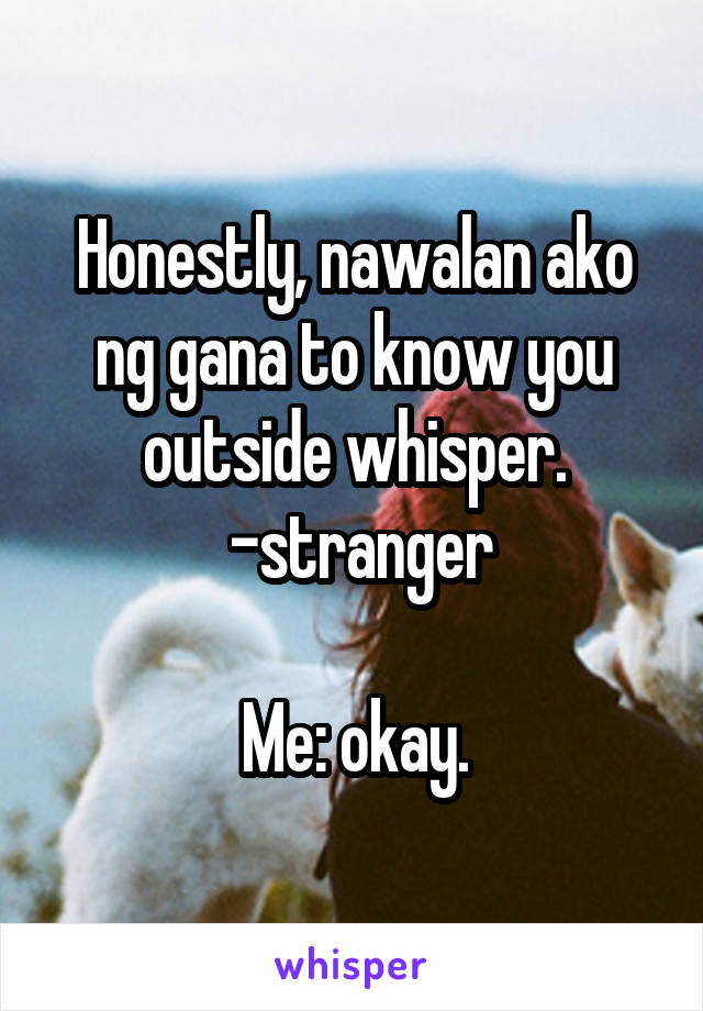 Honestly, nawalan ako ng gana to know you outside whisper.
 -stranger

Me: okay.