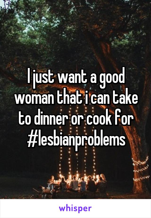 I just want a good woman that i can take to dinner or cook for #lesbianproblems