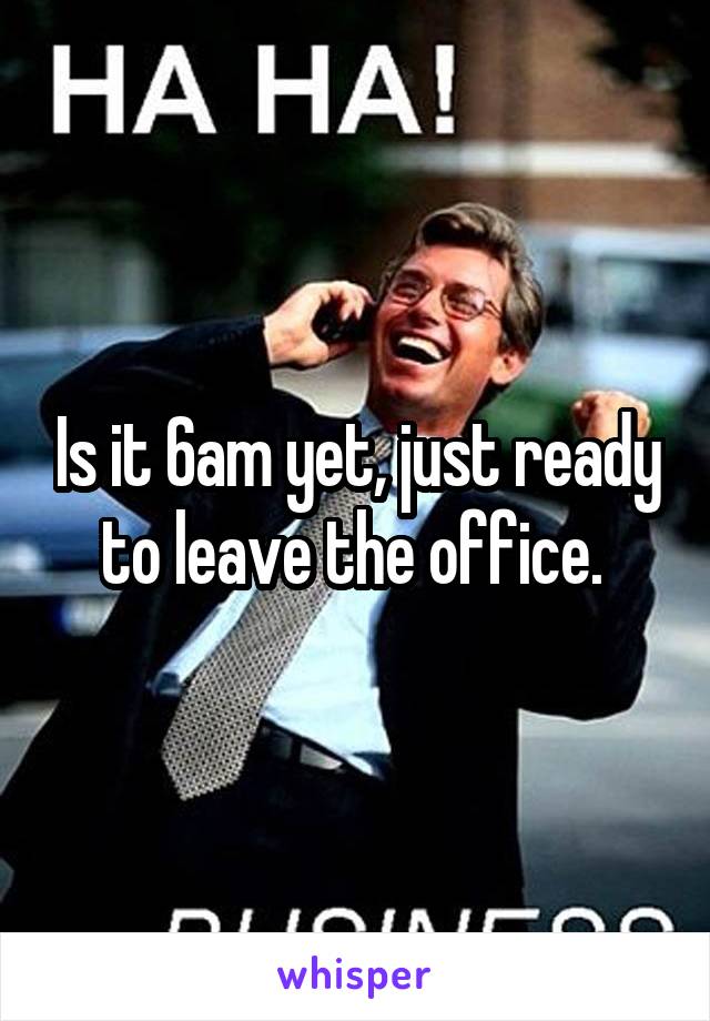 Is it 6am yet, just ready to leave the office. 