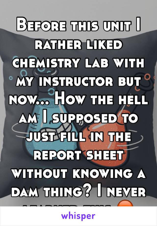 Before this unit I rather liked chemistry lab with my instructor but now... How the hell am I supposed to just fill in the report sheet without knowing a dam thing? I never learned this 😡