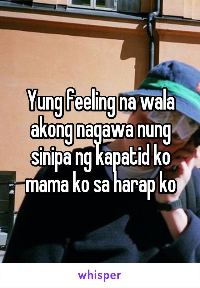 Yung feeling na wala akong nagawa nung sinipa ng kapatid ko mama ko sa harap ko