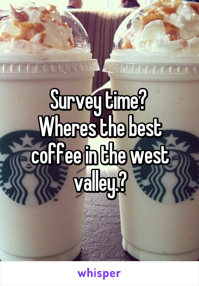 Survey time? 
Wheres the best coffee in the west valley.?