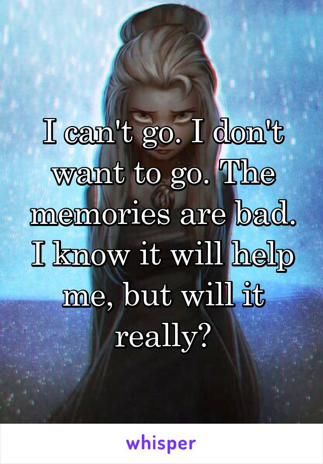 I can't go. I don't want to go. The memories are bad. I know it will help me, but will it really?