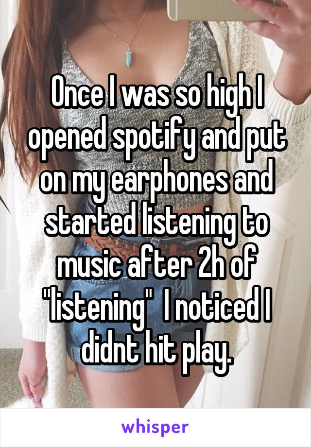 Once I was so high I opened spotify and put on my earphones and started listening to music after 2h of "listening"  I noticed I didnt hit play.