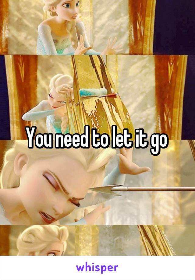 You need to let it go 