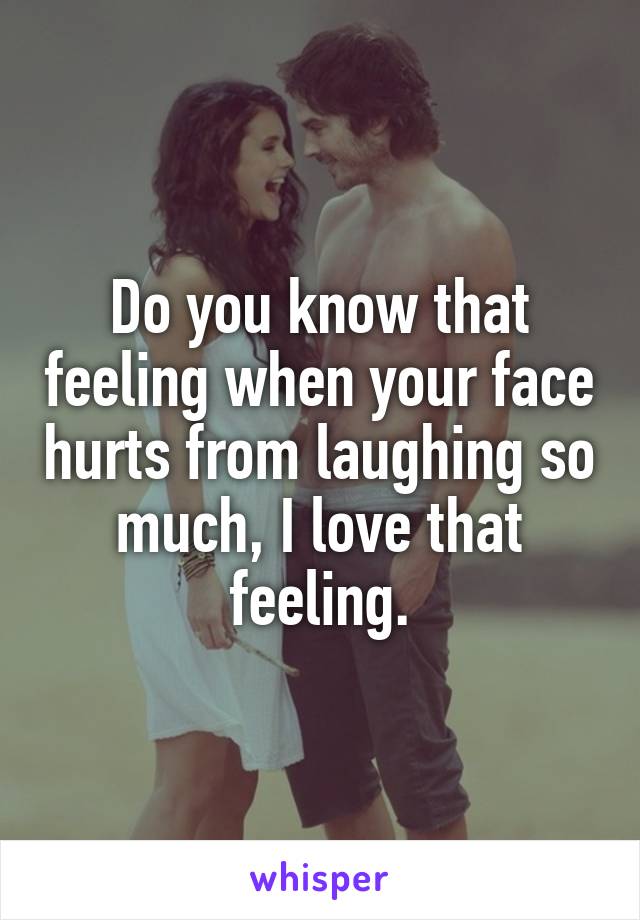 Do you know that feeling when your face hurts from laughing so much, I love that feeling.