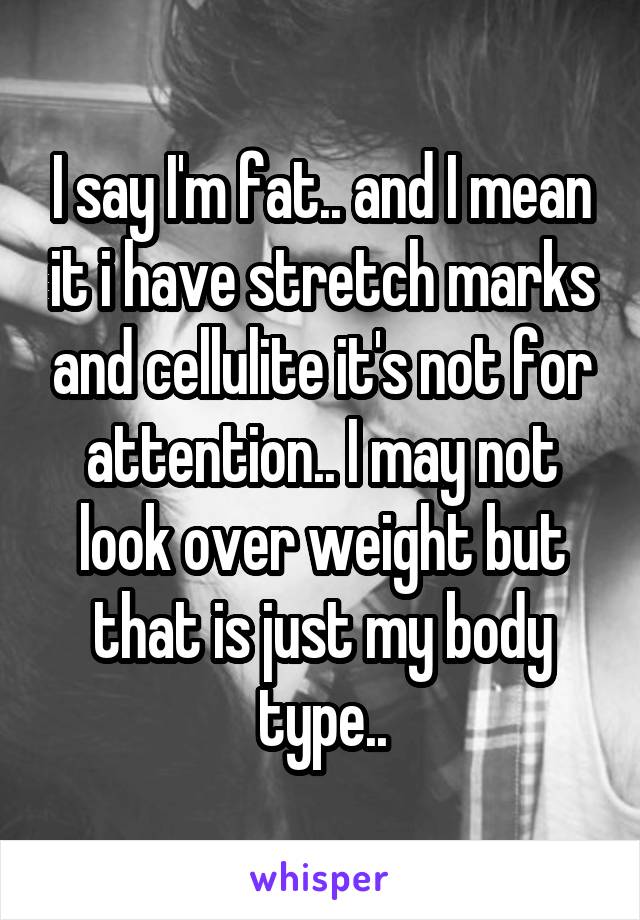 I say I'm fat.. and I mean it i have stretch marks and cellulite it's not for attention.. I may not look over weight but that is just my body type..