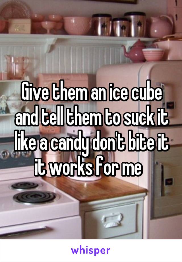 Give them an ice cube and tell them to suck it like a candy don't bite it it works for me  