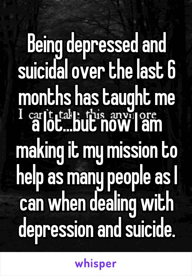 Being depressed and suicidal over the last 6 months has taught me a lot...but now I am making it my mission to help as many people as I can when dealing with depression and suicide.