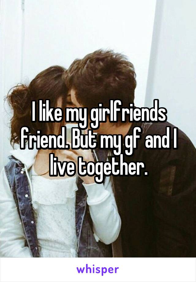 I like my girlfriends friend. But my gf and I live together.