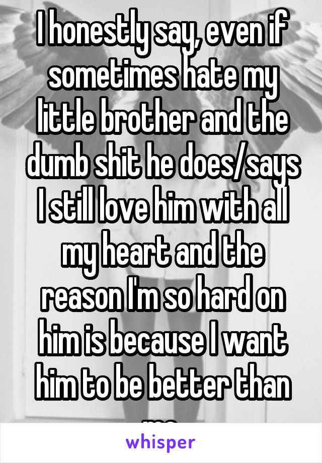 I honestly say, even if sometimes hate my little brother and the dumb shit he does/says I still love him with all my heart and the reason I'm so hard on him is because I want him to be better than me.