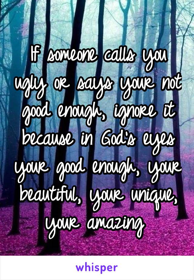 If someone calls you ugly or says your not good enough, ignore it because in God's eyes your good enough, your beautiful, your unique, your amazing 