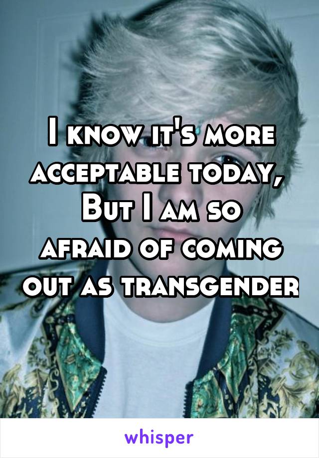 I know it's more acceptable today, 
But I am so afraid of coming out as transgender 