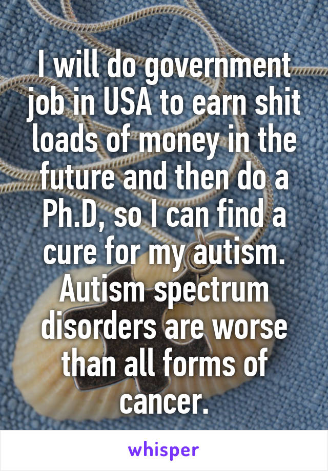 I will do government job in USA to earn shit loads of money in the future and then do a Ph.D, so I can find a cure for my autism. Autism spectrum disorders are worse than all forms of cancer.