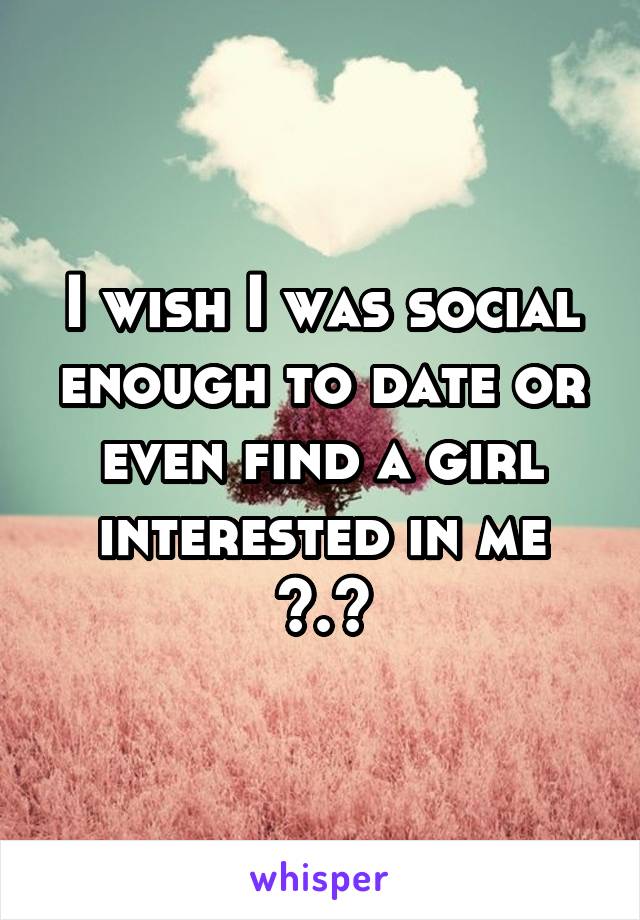 I wish I was social enough to date or even find a girl interested in me >.<