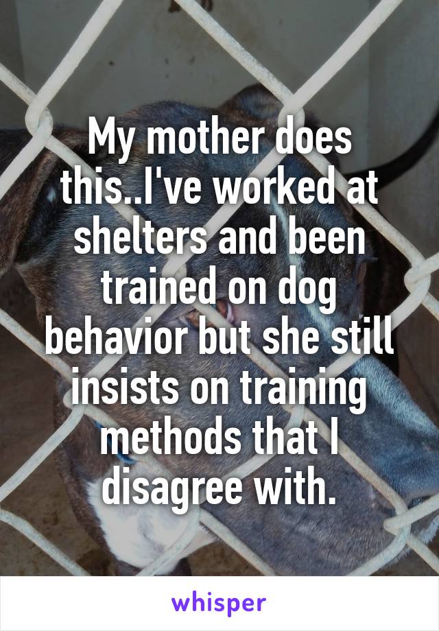 My mother does this..I've worked at shelters and been trained on dog behavior but she still insists on training methods that I disagree with.