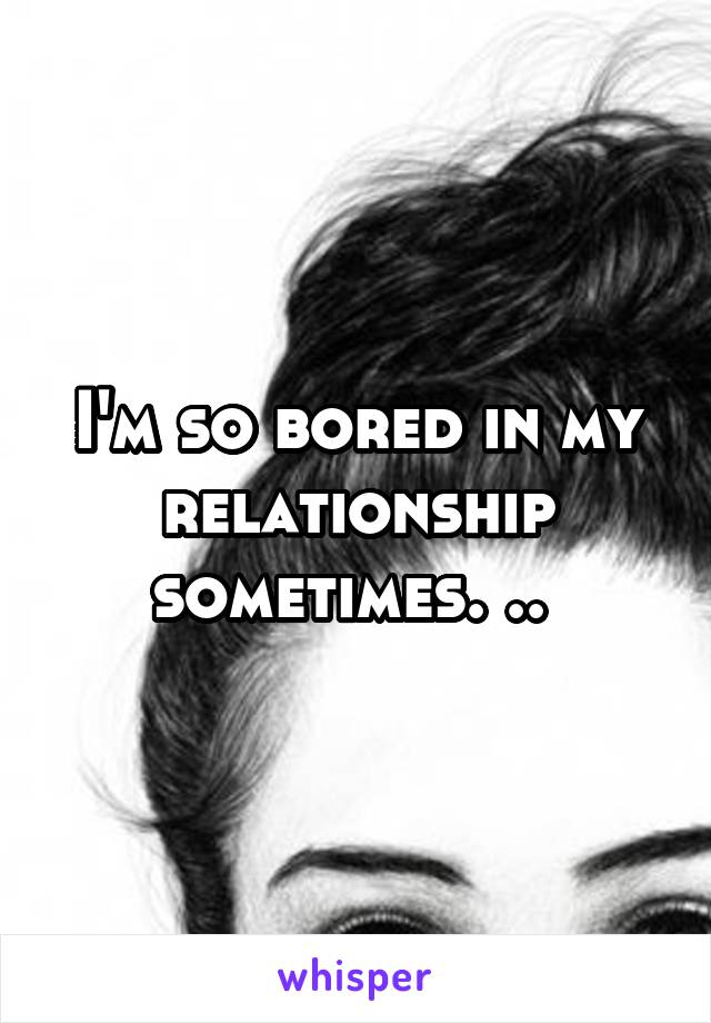 I'm so bored in my relationship sometimes. .. 