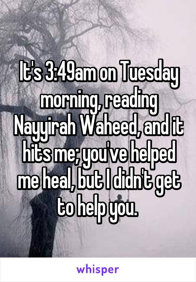 It's 3:49am on Tuesday morning, reading Nayyirah Waheed, and it hits me; you've helped me heal, but I didn't get to help you. 