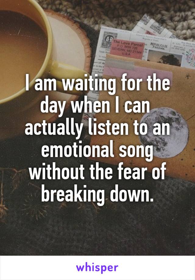 I am waiting for the day when I can  actually listen to an emotional song without the fear of breaking down.