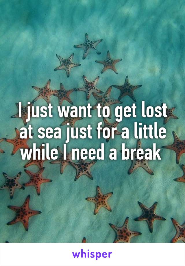 I just want to get lost at sea just for a little while I need a break 