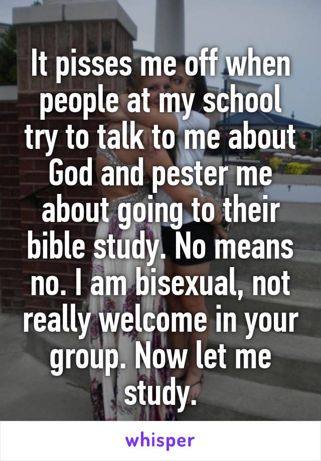 It pisses me off when people at my school try to talk to me about God and pester me about going to their bible study. No means no. I am bisexual, not really welcome in your group. Now let me study.