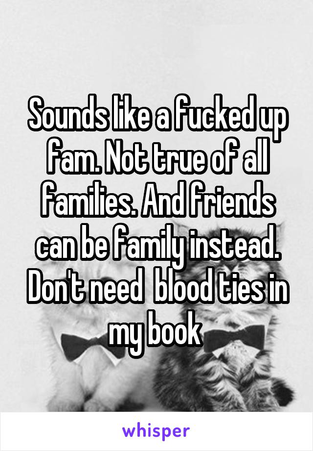 Sounds like a fucked up fam. Not true of all families. And friends can be family instead. Don't need  blood ties in my book 