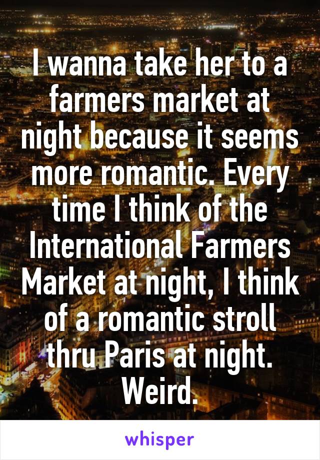 I wanna take her to a farmers market at night because it seems more romantic. Every time I think of the International Farmers Market at night, I think of a romantic stroll thru Paris at night. Weird.