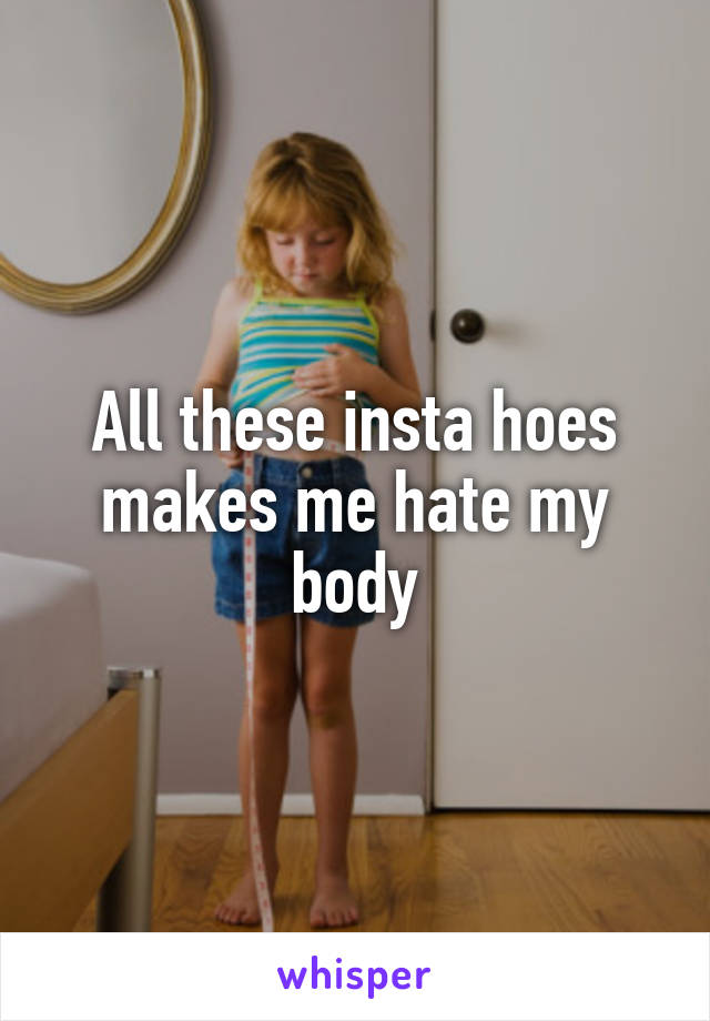 All these insta hoes makes me hate my body