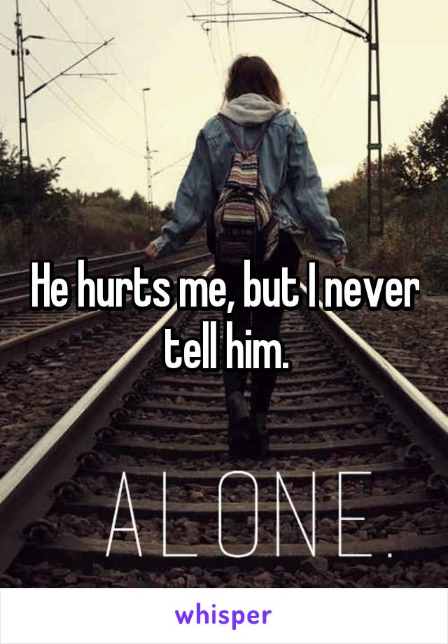 He hurts me, but I never tell him.