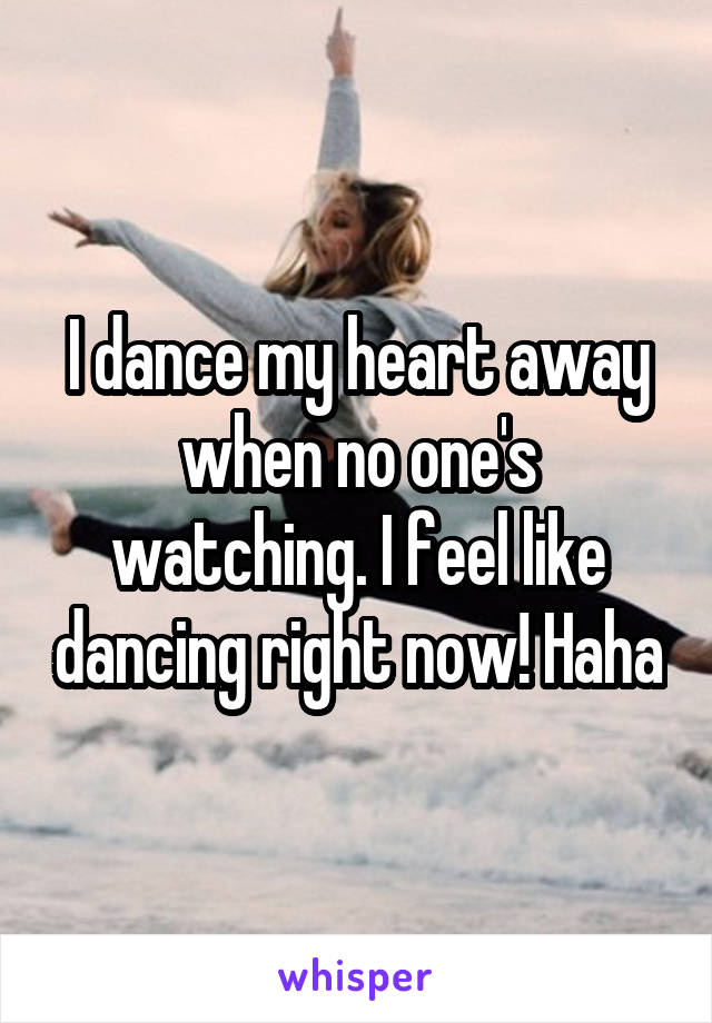 I dance my heart away when no one's watching. I feel like dancing right now! Haha