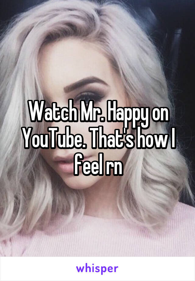 Watch Mr. Happy on YouTube. That's how I feel rn