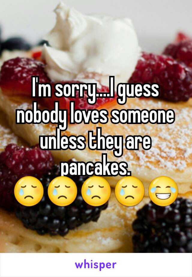 I'm sorry....I guess nobody loves someone unless they are pancakes. 😢😢😢😢😂